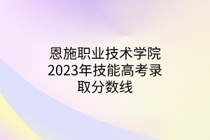 恩施職業(yè)技術(shù)學院2023年技能高考錄取分數(shù)線