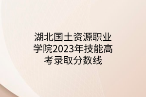 湖北國土資源職業(yè)學(xué)院2023年技能高考錄取分?jǐn)?shù)線