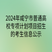 2024年咸寧市普通高校專(zhuān)項(xiàng)計(jì)劃項(xiàng)目招生的考生信息公示