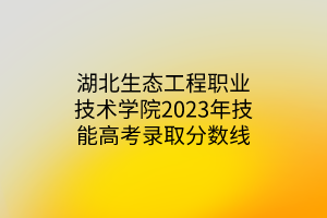 湖北生態(tài)工程職業(yè)技術(shù)學院2023年技能高考錄取分數(shù)線