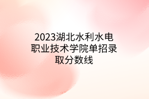 2023湖北水利水電職業(yè)技術(shù)學(xué)院單招錄取分數(shù)線