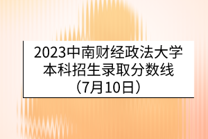 2023中南財(cái)經(jīng)政法大學(xué)本科招生錄取分?jǐn)?shù)線（7月10日）