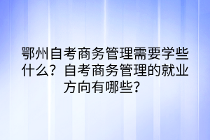 鄂州自考商務(wù)管理需要學些什么？自考商務(wù)管理的就業(yè)方向有哪些？