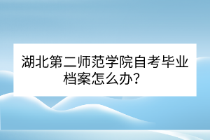 湖北第二師范學(xué)院自考畢業(yè)檔案怎么辦？