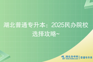 湖北普通專升本：2025民辦院校選擇攻略~