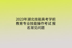 2023年湖北技能高考學前教育專業(yè)技能操作考試報名常見問題