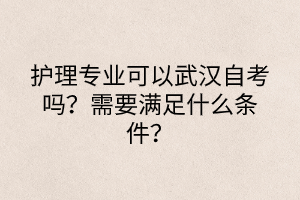 護理專業(yè)可以武漢自考嗎？需要滿足什么條件？