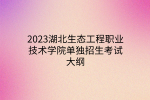 2023湖北生態(tài)工程職業(yè)技術(shù)學(xué)院單獨招生考試大綱