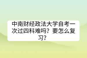 中南財(cái)經(jīng)政法大學(xué)自考一次過四科難嗎？要怎么復(fù)習(xí)？