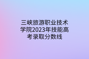 三峽旅游職業(yè)技術(shù)學院2023年技能高考錄取分數(shù)線