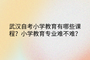 武漢自考小學(xué)教育有哪些課程？小學(xué)教育專業(yè)難不難？