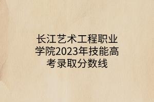 長江藝術(shù)工程職業(yè)學(xué)院2023年技能高考錄取分?jǐn)?shù)線