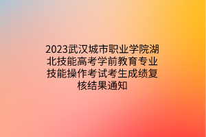 2023武漢城市職業(yè)學院湖北技能高考學前教育專業(yè)技能操作考試考生成績復核結(jié)果通知