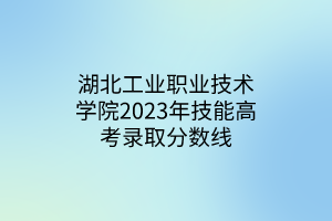 湖北工業(yè)職業(yè)技術(shù)學院2023年技能高考錄取分數(shù)線