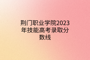 荊門職業(yè)學院2023年技能高考錄取分數(shù)線