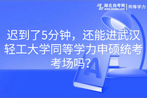 遲到了5分鐘，還能進武漢輕工大學同等學力申碩統(tǒng)考考場嗎？