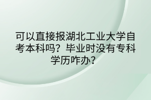 可以直接報湖北工業(yè)大學(xué)自考本科嗎？畢業(yè)時沒有?？茖W(xué)歷咋辦？