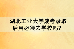 湖北工業(yè)大學(xué)成考錄取后用必須去學(xué)校嗎？