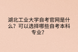 湖北工業(yè)大學(xué)自考官網(wǎng)是什么？可以選擇哪些自考本科專業(yè)？