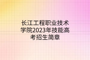 長江工程職業(yè)技術(shù)學(xué)院2023年技能高考招生簡章