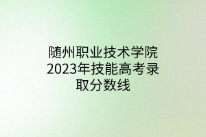 隨州職業(yè)技術(shù)學院2023年技能高考錄取分數(shù)線