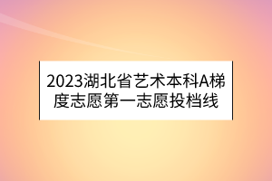 2023湖北省藝術(shù)本科A梯度志愿第一志愿投檔線