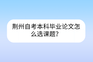 荊州自考本科畢業(yè)論文怎么選課題？