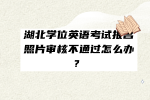 湖北學(xué)位英語(yǔ)考試報(bào)名照片審核不通過(guò)怎么辦？