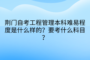 荊門自考工程管理本科難易程度是什么樣的？要考什么科目？