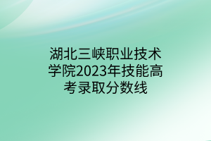 湖北三峽職業(yè)技術(shù)學院2023年技能高考錄取分數(shù)線