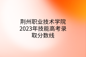 荊州職業(yè)技術(shù)學院2023年技能高考錄取分數(shù)線