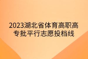 2023湖北省體育高職高專批平行志愿投檔線