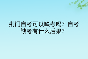 荊門自考可以缺考嗎？自考缺考有什么后果？