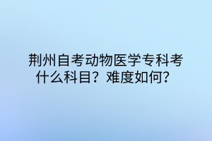 荊州自考動物醫(yī)學?？瓶际裁纯颇?？難度如何？