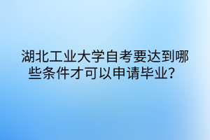 湖北工業(yè)大學(xué)自考要達到哪些條件才可以申請畢業(yè)？