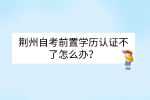 荊州自考前置學歷認證不了怎么辦？