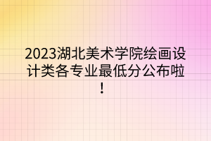 2023湖北美術(shù)學(xué)院繪畫設(shè)計(jì)類各專業(yè)最低分公布啦！