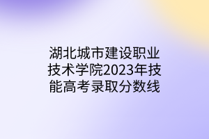 湖北城市建設職業(yè)技術(shù)學院2023年技能高考錄取分數(shù)線