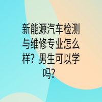 新能源汽車檢測與維修專業(yè)怎么樣？男生可以學(xué)嗎？