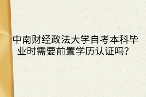 中南財(cái)經(jīng)政法大學(xué)自考本科畢業(yè)時(shí)需要前置學(xué)歷認(rèn)證嗎？