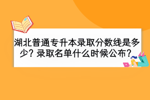 湖北普通專升本錄取分數(shù)線是多少？錄取名單什么時候公布？