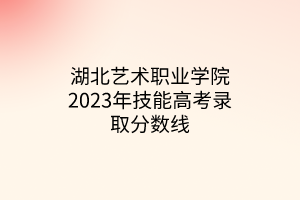 湖北藝術(shù)職業(yè)學院2023年技能高考錄取分數(shù)線