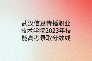 武漢信息傳播職業(yè)技術(shù)學院2023年技能高考錄取分數(shù)線