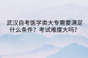 武漢自考醫(yī)學類大專需要滿足什么條件？考試難度大嗎？