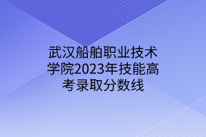 武漢船舶職業(yè)技術(shù)學(xué)院2023年技能高考錄取分?jǐn)?shù)線