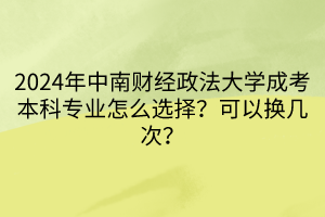 2024年中南財經政法大學成考本科專業(yè)怎么選擇？可以換幾次？  ?