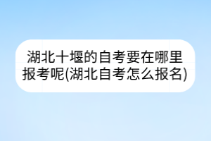 湖北十堰的自考要在哪里報(bào)考呢(湖北自考怎么報(bào)名)