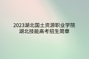 2023湖北國土資源職業(yè)學院湖北技能高考招生簡章