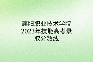 襄陽職業(yè)技術(shù)學(xué)院2023年技能高考錄取分?jǐn)?shù)線