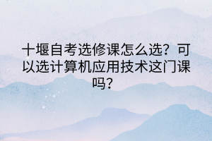 十堰自考選修課怎么選？可以選計算機應用技術這門課嗎？